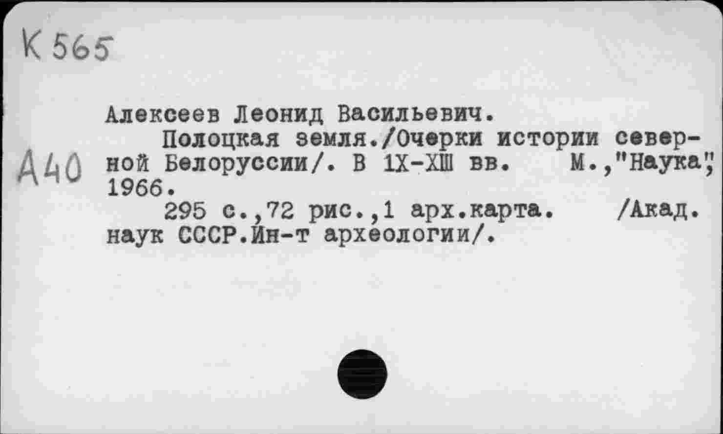 ﻿К 565-
A^û
Алексеев Леонид Васильевич.
Полоцкая земля./Очерки истории северной Белоруссии/. В 1Х-ХШ вв. М.,"Наука',' 1966.
295 с.,72 рис.,1 арх.карта.	/Акад,
наук СССР.Ин-т археологии/.